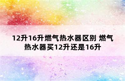 12升16升燃气热水器区别 燃气热水器买12升还是16升